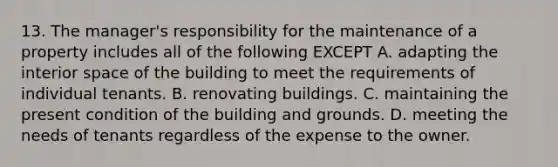 13. The manager's responsibility for the maintenance of a property includes all of the following EXCEPT A. adapting the interior space of the building to meet the requirements of individual tenants. B. renovating buildings. C. maintaining the present condition of the building and grounds. D. meeting the needs of tenants regardless of the expense to the owner.