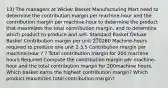 13) The managers at Wicker Basket Manufacturing Mart need to determine the contribution margin per machine-hour and the contribution margin per machine-hour to determine the product that maximizes the total contribution margin, and to determine which product to produce and sell. Standard Basket Deluxe Basket Contribution margin per unit 270260 Machine-hours required to produce one unit 2 3.5 Contribution margin per machine-hour ? ? Total contribution margin for 200 machine hours Required Compute the contribution margin per machine-hour and the total contribution margin for 200machine hours. Which basket earns the highest contribution margin? Which product maximizes total contribution margin?