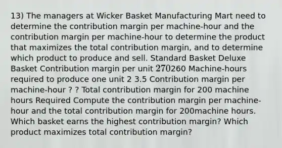 13) The managers at Wicker Basket Manufacturing Mart need to determine the contribution margin per machine-hour and the contribution margin per machine-hour to determine the product that maximizes the total contribution margin, and to determine which product to produce and sell. Standard Basket Deluxe Basket Contribution margin per unit 270260 Machine-hours required to produce one unit 2 3.5 Contribution margin per machine-hour ? ? Total contribution margin for 200 machine hours Required Compute the contribution margin per machine-hour and the total contribution margin for 200machine hours. Which basket earns the highest contribution margin? Which product maximizes total contribution margin?