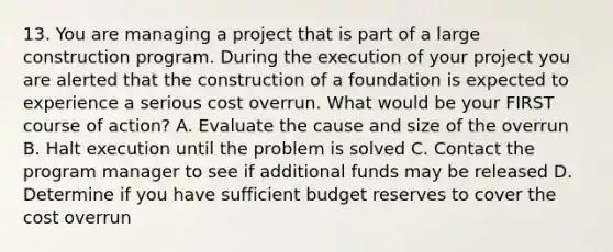 13. You are managing a project that is part of a large construction program. During the execution of your project you are alerted that the construction of a foundation is expected to experience a serious cost overrun. What would be your FIRST course of action? A. Evaluate the cause and size of the overrun B. Halt execution until the problem is solved C. Contact the program manager to see if additional funds may be released D. Determine if you have sufficient budget reserves to cover the cost overrun