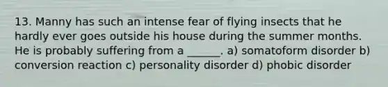 13. Manny has such an intense fear of flying insects that he hardly ever goes outside his house during the summer months. He is probably suffering from a ______. a) somatoform disorder b) conversion reaction c) personality disorder d) phobic disorder