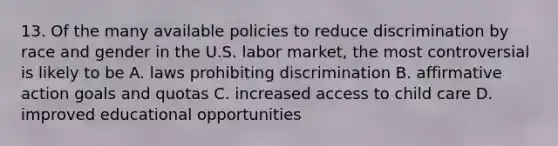 13. Of the many available policies to reduce discrimination by race and gender in the U.S. labor market, the most controversial is likely to be A. laws prohibiting discrimination B. affirmative action goals and quotas C. increased access to child care D. improved educational opportunities