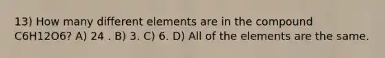 13) How many different elements are in the compound C6H12O6? A) 24 . B) 3. C) 6. D) All of the elements are the same.