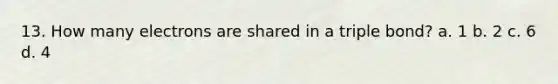 13. How many electrons are shared in a triple bond? a. 1 b. 2 c. 6 d. 4