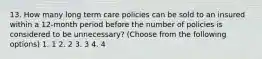 13. How many long term care policies can be sold to an insured within a 12-month period before the number of policies is considered to be unnecessary? (Choose from the following options) 1. 1 2. 2 3. 3 4. 4