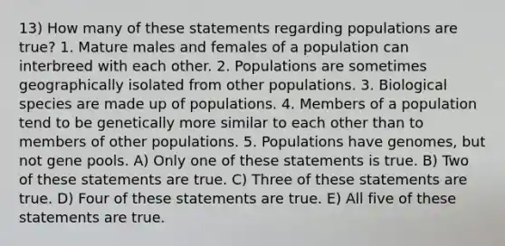 13) How many of these statements regarding populations are true? 1. Mature males and females of a population can interbreed with each other. 2. Populations are sometimes geographically isolated from other populations. 3. Biological species are made up of populations. 4. Members of a population tend to be genetically more similar to each other than to members of other populations. 5. Populations have genomes, but not gene pools. A) Only one of these statements is true. B) Two of these statements are true. C) Three of these statements are true. D) Four of these statements are true. E) All five of these statements are true.