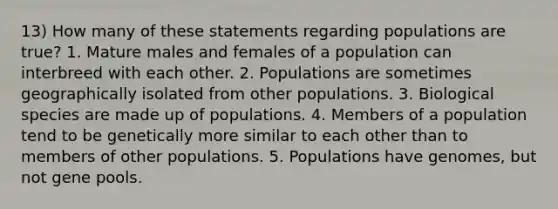 13) How many of these statements regarding populations are true? 1. Mature males and females of a population can interbreed with each other. 2. Populations are sometimes geographically isolated from other populations. 3. Biological species are made up of populations. 4. Members of a population tend to be genetically more similar to each other than to members of other populations. 5. Populations have genomes, but not gene pools.