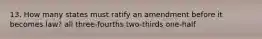 13. How many states must ratify an amendment before it becomes law? all three-fourths two-thirds one-half