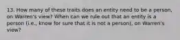 13. How many of these traits does an entity need to be a person, on Warren's view? When can we rule out that an entity is a person (i.e., know for sure that it is not a person), on Warren's view?