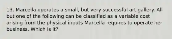 13. Marcella operates a small, but very successful art gallery. All but one of the following can be classified as a variable cost arising from the physical inputs Marcella requires to operate her business. Which is it?