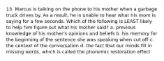 13. Marcus is talking on the phone to his mother when a garbage truck drives by. As a result, he is unable to hear what his mom is saying for a few seconds. Which of the following is LEAST likely to help him figure out what his mother said? a. previous knowledge of his mother's opinions and beliefs b. his memory for the beginning of the sentence she was speaking when cut off c. the context of the conversation d. the fact that our minds fill in missing words, which is called the phonemic restoration effect