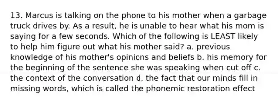 13. Marcus is talking on the phone to his mother when a garbage truck drives by. As a result, he is unable to hear what his mom is saying for a few seconds. Which of the following is LEAST likely to help him figure out what his mother said? a. previous knowledge of his mother's opinions and beliefs b. his memory for the beginning of the sentence she was speaking when cut off c. the context of the conversation d. the fact that our minds fill in missing words, which is called the phonemic restoration effect