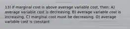 13) If marginal cost is above average variable cost, then: A) average variable cost is decreasing. B) average variable cost is increasing. C) marginal cost must be decreasing. D) average variable cost is constant