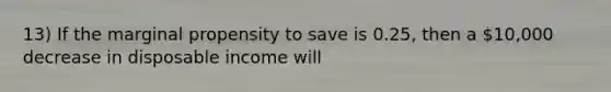 13) If the marginal propensity to save is 0.25, then a 10,000 decrease in disposable income will