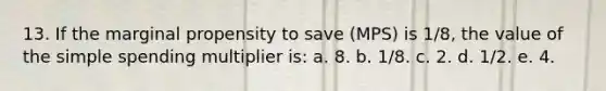 13. If the marginal propensity to save (MPS) is 1/8, the value of the simple spending multiplier is: a. 8. b. 1/8. c. 2. d. 1/2. e. 4.