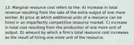 13. Marginal resource cost refers to the: A) increase in total revenue resulting from the sale of the extra output of one more worker. B) price at which additional units of a resource can be hired in an imperfectly competitive resource market. C) increase in total cost resulting from the production of one more unit of output. D) amount by which a firm's total resource cost increases as the result of hiring one more unit of the resource.