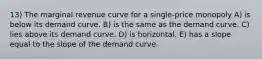 13) The marginal revenue curve for a single-price monopoly A) is below its demand curve. B) is the same as the demand curve. C) lies above its demand curve. D) is horizontal. E) has a slope equal to the slope of the demand curve.