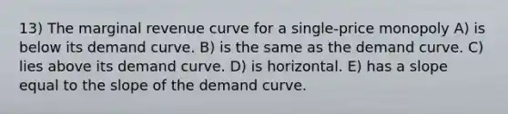 13) The marginal revenue curve for a single-price monopoly A) is below its demand curve. B) is the same as the demand curve. C) lies above its demand curve. D) is horizontal. E) has a slope equal to the slope of the demand curve.