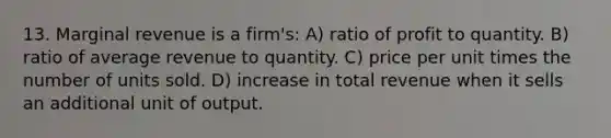 13. Marginal revenue is a firm's: A) ratio of profit to quantity. B) ratio of average revenue to quantity. C) price per unit times the number of units sold. D) increase in total revenue when it sells an additional unit of output.