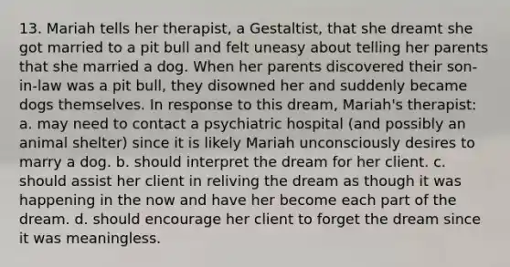 13. Mariah tells her therapist, a Gestaltist, that she dreamt she got married to a pit bull and felt uneasy about telling her parents that she married a dog. When her parents discovered their son-in-law was a pit bull, they disowned her and suddenly became dogs themselves. In response to this dream, Mariah's therapist: a. may need to contact a psychiatric hospital (and possibly an animal shelter) since it is likely Mariah unconsciously desires to marry a dog. b. should interpret the dream for her client. c. should assist her client in reliving the dream as though it was happening in the now and have her become each part of the dream. d. should encourage her client to forget the dream since it was meaningless.