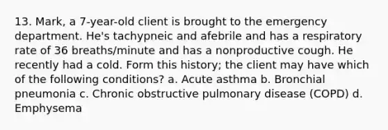 13. Mark, a 7-year-old client is brought to the emergency department. He's tachypneic and afebrile and has a respiratory rate of 36 breaths/minute and has a nonproductive cough. He recently had a cold. Form this history; the client may have which of the following conditions? a. Acute asthma b. Bronchial pneumonia c. Chronic obstructive pulmonary disease (COPD) d. Emphysema