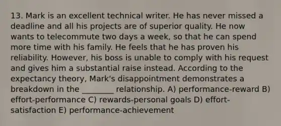 13. Mark is an excellent technical writer. He has never missed a deadline and all his projects are of superior quality. He now wants to telecommute two days a week, so that he can spend more time with his family. He feels that he has proven his reliability. However, his boss is unable to comply with his request and gives him a substantial raise instead. According to the expectancy theory, Mark's disappointment demonstrates a breakdown in the ________ relationship. A) performance-reward B) effort-performance C) rewards-personal goals D) effort-satisfaction E) performance-achievement