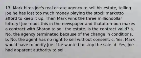 13. Mark hires Joe's real estate agency to sell his estate, telling Joe he has lost too much money playing the stock marketto afford to keep it up. Then Mark wins the three milliondollar lottery! Joe reads this in the newspaper and thatafternoon makes a contract with Sharon to sell the estate. Is the contract valid? a. No, the agency terminated because of the change in conditions. b. No, the agent has no right to sell without consent. c. Yes, Mark would have to notify Joe if he wanted to stop the sale. d. Yes, Joe had apparent authority to sell.