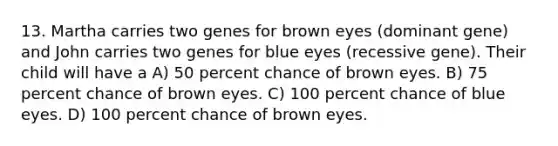 13. Martha carries two genes for brown eyes (dominant gene) and John carries two genes for blue eyes (recessive gene). Their child will have a A) 50 percent chance of brown eyes. B) 75 percent chance of brown eyes. C) 100 percent chance of blue eyes. D) 100 percent chance of brown eyes.