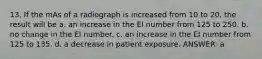 13. If the mAs of a radiograph is increased from 10 to 20, the result will be a. an increase in the EI number from 125 to 250. b. no change in the EI number. c. an increase in the EI number from 125 to 135. d. a decrease in patient exposure. ANSWER: a