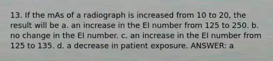 13. If the mAs of a radiograph is increased from 10 to 20, the result will be a. an increase in the EI number from 125 to 250. b. no change in the EI number. c. an increase in the EI number from 125 to 135. d. a decrease in patient exposure. ANSWER: a