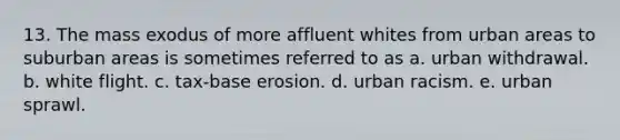 13. The mass exodus of more affluent whites from urban areas to suburban areas is sometimes referred to as a. urban withdrawal. b. white flight. c. tax-base erosion. d. urban racism. e. urban sprawl.