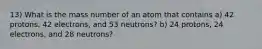 13) What is the mass number of an atom that contains a) 42 protons, 42 electrons, and 53 neutrons? b) 24 protons, 24 electrons, and 28 neutrons?