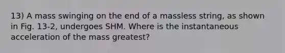13) A mass swinging on the end of a massless string, as shown in Fig. 13-2, undergoes SHM. Where is the instantaneous acceleration of the mass greatest?