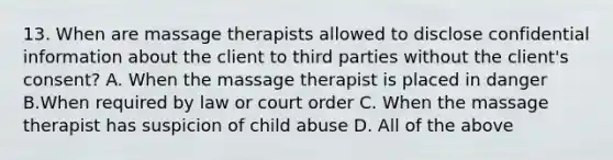 13. When are massage therapists allowed to disclose confidential information about the client to third parties without the client's consent? A. When the massage therapist is placed in danger B.When required by law or court order C. When the massage therapist has suspicion of child abuse D. All of the above