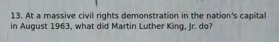 13. At a massive civil rights demonstration in the nation's capital in August 1963, what did Martin Luther King, Jr. do?