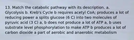 13. Match the catabolic pathway with its description. a. Glycolysis b. Kreb's Cycle b requires acetyl CoA; produces a lot of reducing power a splits glucose (6 C) into two molecules of pyruvic acid (3 C) a, b does not produce a lot of ATP a, b uses substrate level phosphorylation to make ATP b produces a lot of carbon dioxide a part of aerobic and anaerobic metabolism