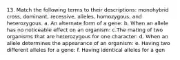 13. Match the following terms to their descriptions: monohybrid cross, dominant, recessive, alleles, homozygous, and heterozygous. a. An alternate form of a gene: b. When an allele has no noticeable effect on an organism: c.The mating of two organisms that are heterozygous for one character: d. When an allele determines the appearance of an organism: e. Having two different alleles for a gene: f. Having identical alleles for a gen