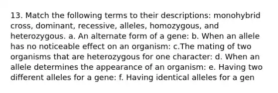 13. Match the following terms to their descriptions: monohybrid cross, dominant, recessive, alleles, homozygous, and heterozygous. a. An alternate form of a gene: b. When an allele has no noticeable effect on an organism: c.The mating of two organisms that are heterozygous for one character: d. When an allele determines the appearance of an organism: e. Having two different alleles for a gene: f. Having identical alleles for a gen