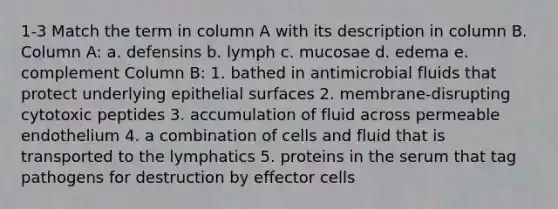 1-3 Match the term in column A with its description in column B. Column A: a. defensins b. lymph c. mucosae d. edema e. complement Column B: 1. bathed in antimicrobial fluids that protect underlying epithelial surfaces 2. membrane-disrupting cytotoxic peptides 3. accumulation of fluid across permeable endothelium 4. a combination of cells and fluid that is transported to the lymphatics 5. proteins in the serum that tag pathogens for destruction by effector cells