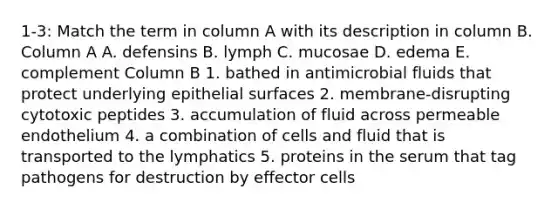 1-3: Match the term in column A with its description in column B. Column A A. defensins B. lymph C. mucosae D. edema E. complement Column B 1. bathed in antimicrobial fluids that protect underlying epithelial surfaces 2. membrane-disrupting cytotoxic peptides 3. accumulation of fluid across permeable endothelium 4. a combination of cells and fluid that is transported to the lymphatics 5. proteins in the serum that tag pathogens for destruction by effector cells