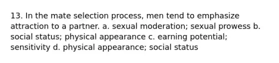 13. In the mate selection process, men tend to emphasize attraction to a partner. a. sexual moderation; sexual prowess b. social status; physical appearance c. earning potential; sensitivity d. physical appearance; social status