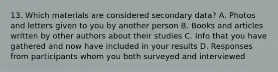 13. Which materials are considered secondary data? A. Photos and letters given to you by another person B. Books and articles written by other authors about their studies C. Info that you have gathered and now have included in your results D. Responses from participants whom you both surveyed and interviewed