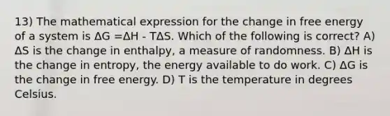 13) The mathematical expression for the change in free energy of a system is ΔG =ΔH - TΔS. Which of the following is correct? A) ΔS is the change in enthalpy, a measure of randomness. B) ΔH is the change in entropy, the energy available to do work. C) ΔG is the change in free energy. D) T is the temperature in degrees Celsius.