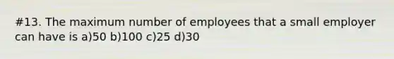 #13. The maximum number of employees that a small employer can have is a)50 b)100 c)25 d)30