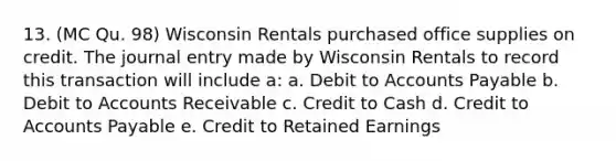 13. (MC Qu. 98) Wisconsin Rentals purchased office supplies on credit. The journal entry made by Wisconsin Rentals to record this transaction will include a: a. Debit to Accounts Payable b. Debit to Accounts Receivable c. Credit to Cash d. Credit to Accounts Payable e. Credit to Retained Earnings