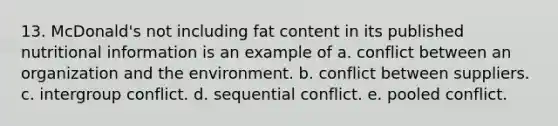 13. McDonald's not including fat content in its published nutritional information is an example of a. conflict between an organization and the environment. b. conflict between suppliers. c. intergroup conflict. d. sequential conflict. e. pooled conflict.