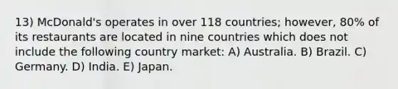 13) McDonald's operates in over 118 countries; however, 80% of its restaurants are located in nine countries which does not include the following country market: A) Australia. B) Brazil. C) Germany. D) India. E) Japan.