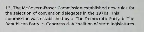 13. The McGovern-Fraser Commission established new rules for the selection of convention delegates in the 1970s. This commission was established by a. The Democratic Party. b. The Republican Party. c. Congress d. A coalition of state legislatures.