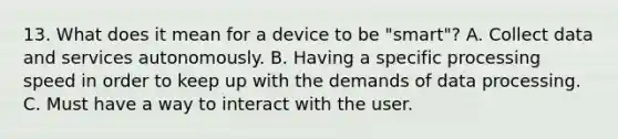 13. What does it mean for a device to be "smart"? A. Collect data and services autonomously. B. Having a specific processing speed in order to keep up with the demands of data processing. C. Must have a way to interact with the user.