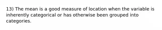 13) The mean is a good measure of location when the variable is inherently categorical or has otherwise been grouped into categories.